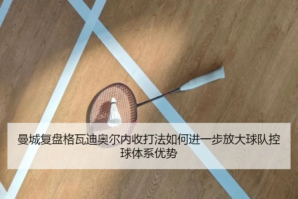 曼城复盘格瓦迪奥尔内收打法如何进一步放大球队控球体系优势