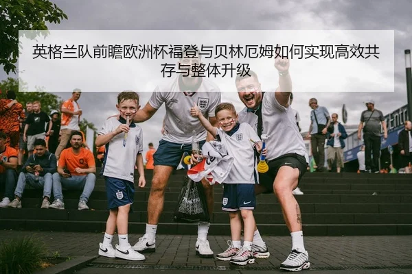 英格兰队前瞻欧洲杯福登与贝林厄姆如何实现高效共存与整体升级