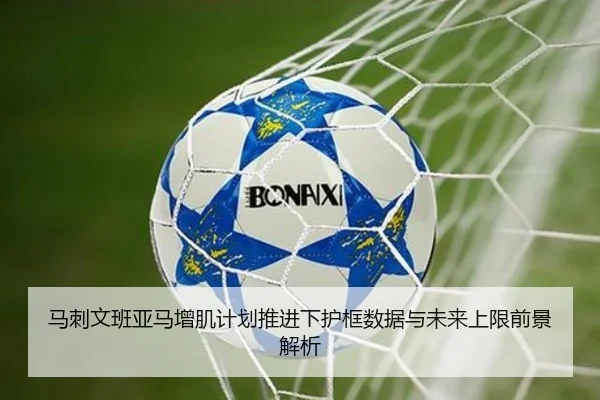 马刺文班亚马增肌计划推进下护框数据与未来上限前景解析