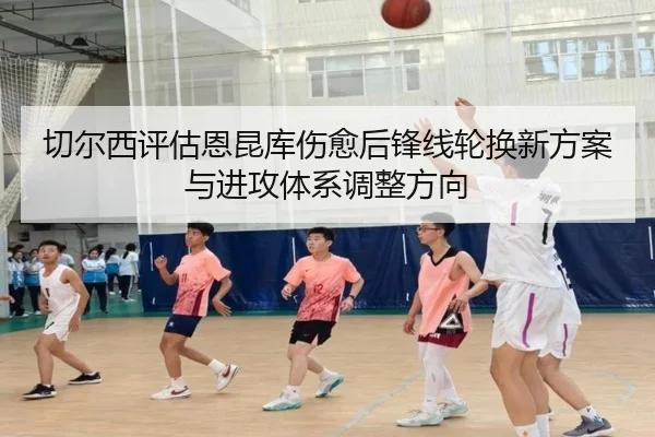 切尔西评估恩昆库伤愈后锋线轮换新方案与进攻体系调整方向